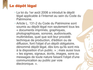  La loi du 1er août 2006 a introduit le dépôt légal
applicable à l’Internet au sein du Code du
Patrimoine.
 Article L. 131-2 du Code du Patrimoine sont
soumis au dépôt légal non seulement tous les
« documents imprimés, graphiques,
photographiques, sonores, audiovisuels,
multimédias, quel que soit leur procédé technique
de production, d'édition ou de diffusion, font l'objet
d'un dépôt obligatoire, dénommé dépôt légal, dès
lors qu'ils sont mis à la disposition d'un public. » ;
mais aussi tous « les signes, signaux, écrits,
images, sons ou messages de toute nature faisant
l'objet d'une communication au public par voie
électronique. ».
Le dépôt légal
 