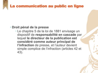  Droit pénal de la presse
 Le chapitre 5 de la loi de 1881 envisage un
dispositif de responsabilité en cascade par
lequel le directeur de la publication est
considéré comme auteur principal de
l’infraction de presse, et l’auteur devient
simple complice de l’infraction (articles 42 et
43).
La communication au public en ligne
 