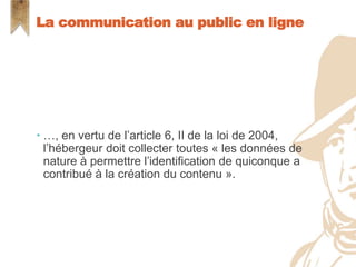  …, en vertu de l’article 6, II de la loi de 2004,
l’hébergeur doit collecter toutes « les données de
nature à permettre l’identification de quiconque a
contribué à la création du contenu ».
La communication au public en ligne
 
