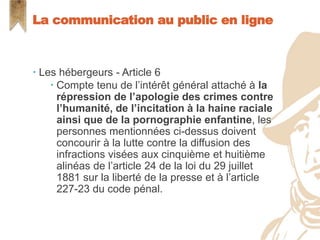  Les hébergeurs - Article 6
 Compte tenu de l’intérêt général attaché à la
répression de l’apologie des crimes contre
l’humanité, de l’incitation à la haine raciale
ainsi que de la pornographie enfantine, les
personnes mentionnées ci-dessus doivent
concourir à la lutte contre la diffusion des
infractions visées aux cinquième et huitième
alinéas de l’article 24 de la loi du 29 juillet
1881 sur la liberté de la presse et à l’article
227-23 du code pénal.
La communication au public en ligne
 