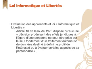  Evaluation des apprenants et loi « Informatique et
Libertés »
 Article 10 de la loi de 1978 dispose qu’aucune
« décision produisant des effets juridiques à
l'égard d'une personne ne peut être prise sur
le seul fondement d'un traitement automatisé
de données destiné à définir le profil de
l'intéressé ou à évaluer certains aspects de sa
personnalité ».
Loi informatique et Libertés
 