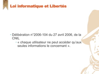  Délibération n°2006-104 du 27 avril 2006, de la
CNIL
 « chaque utilisateur ne peut accéder qu’aux
seules informations le concernant ».
Loi informatique et Libertés
 