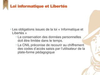  Les obligations issues de la loi « Informatique et
Libertés »
 La conservation des données personnelles
doit être limitée dans le temps.
 La CNIL préconise de recourir au chiffrement
des codes d’accès saisis par l’utilisateur de la
plate-forme pédagogique
Loi informatique et Libertés
 