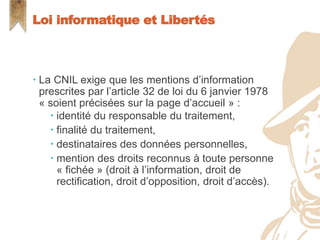  La CNIL exige que les mentions d’information
prescrites par l’article 32 de loi du 6 janvier 1978
« soient précisées sur la page d’accueil » :
 identité du responsable du traitement,
 finalité du traitement,
 destinataires des données personnelles,
 mention des droits reconnus à toute personne
« fichée » (droit à l’information, droit de
rectification, droit d’opposition, droit d’accès).
Loi informatique et Libertés
 