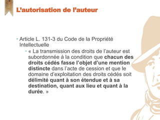  Article L. 131-3 du Code de la Propriété
Intellectuelle
 « La transmission des droits de l’auteur est
subordonnée à la condition que chacun des
droits cédés fasse l’objet d’une mention
distincte dans l’acte de cession et que le
domaine d’exploitation des droits cédés soit
délimité quant à son étendue et à sa
destination, quant aux lieu et quant à la
durée. »
L’autorisation de l’auteur
 
