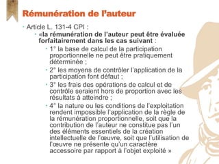  Article L. 131-4 CPI :
 «la rémunération de l’auteur peut être évaluée
forfaitairement dans les cas suivant :
 1° la base de calcul de la participation
proportionnelle ne peut être pratiquement
déterminée ;
 2° les moyens de contrôler l’application de la
participation font défaut ;
 3° les frais des opérations de calcul et de
contrôle seraient hors de proportion avec les
résultats à atteindre ;
 4° la nature ou les conditions de l’exploitation
rendent impossible l’application de la règle de
la rémunération proportionnelle, soit que la
contribution de l’auteur ne constitue pas l’un
des éléments essentiels de la création
intellectuelle de l’œuvre, soit que l’utilisation de
l’œuvre ne présente qu’un caractère
accessoire par rapport à l’objet exploité »
Rémunération de l’auteur
 