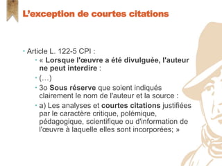  Article L. 122-5 CPI :
 « Lorsque l'œuvre a été divulguée, l'auteur
ne peut interdire :
 (…)
 3o Sous réserve que soient indiqués
clairement le nom de l'auteur et la source :
 a) Les analyses et courtes citations justifiées
par le caractère critique, polémique,
pédagogique, scientifique ou d'information de
l'œuvre à laquelle elles sont incorporées; »
L’exception de courtes citations
 