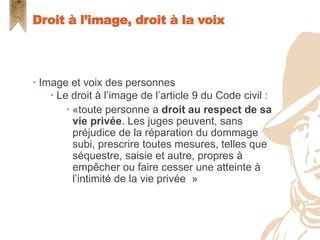  Image et voix des personnes
 Le droit à l’image de l’article 9 du Code civil :
 «toute personne a droit au respect de sa
vie privée. Les juges peuvent, sans
préjudice de la réparation du dommage
subi, prescrire toutes mesures, telles que
séquestre, saisie et autre, propres à
empêcher ou faire cesser une atteinte à
l’intimité de la vie privée »
Droit à l’image, droit à la voix
 