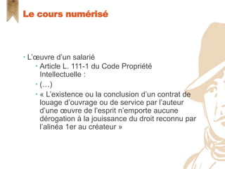  L’œuvre d’un salarié
 Article L. 111-1 du Code Propriété
Intellectuelle :
 (…)
 « L’existence ou la conclusion d’un contrat de
louage d’ouvrage ou de service par l’auteur
d’une œuvre de l’esprit n’emporte aucune
dérogation à la jouissance du droit reconnu par
l’alinéa 1er au créateur »
Le cours numérisé
 