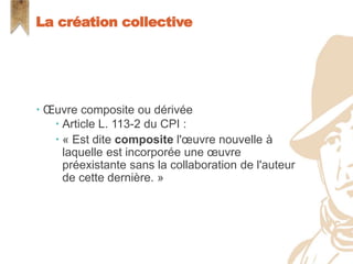  Œuvre composite ou dérivée
 Article L. 113-2 du CPI :
 « Est dite composite l'œuvre nouvelle à
laquelle est incorporée une œuvre
préexistante sans la collaboration de l'auteur
de cette dernière. »
La création collective
 
