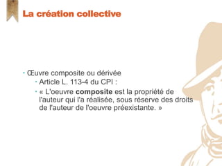  Œuvre composite ou dérivée
 Article L. 113-4 du CPI :
 « L'oeuvre composite est la propriété de
l'auteur qui l'a réalisée, sous réserve des droits
de l'auteur de l'oeuvre préexistante. »
La création collective
 