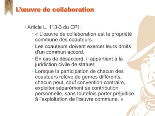  Article L. 113-3 du CPI :
 « L'œuvre de collaboration est la propriété
commune des coauteurs.
 Les coauteurs doivent exercer leurs droits
d'un commun accord.
 En cas de désaccord, il appartient à la
juridiction civile de statuer.
 Lorsque la participation de chacun des
coauteurs relève de genres différents,
chacun peut, sauf convention contraire,
exploiter séparément sa contribution
personnelle, sans toutefois porter préjudice
à l'exploitation de l'œuvre commune. »
L’œuvre de collaboration
 