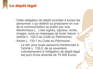  Cette obligation de dépôt incombe à toutes les
personnes « qui éditent ou produisent en vue
de la communication au public par voie
électronique (…) des signes, signaux, écrits,
images, sons ou messages de toute nature. »
(article L. 132-2 du Code du Patrimoine).
 Article L. 133-1 du Code du Patrimoine :
 Le fait, pour toute personne mentionnée à
l'article L. 132-2, de se soustraire
volontairement à l'obligation de dépôt légal
est puni d'une amende de 75 000 Euros.
Le dépôt légal
 