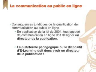  Conséquences juridiques de la qualification de
communication au public en ligne
 En application de la loi de 2004, tout support
de communication en ligne doit désigner un
directeur de la publication.
 La plateforme pédagogique ou le dispositif
d’E-Learning doit donc avoir un directeur
de la publication !
La communication au public en ligne
 