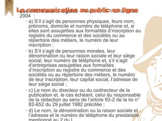  Les informations légales - Article 6, III, 1 de la loi de
2004 :
 a) S’il s’agit de personnes physiques, leurs nom,
prénoms, domicile et numéro de téléphone et, si
elles sont assujetties aux formalités d’inscription au
registre du commerce et des sociétés ou au
répertoire des métiers, le numéro de leur
inscription ;
 b) S’il s’agit de personnes morales, leur
dénomination ou leur raison sociale et leur siège
social, leur numéro de téléphone et, s’il s’agit
d’entreprises assujetties aux formalités
d’inscription au registre du commerce et des
sociétés ou au répertoire des métiers, le numéro
de leur inscription, leur capital social, l’adresse de
leur siège social ;
 c) Le nom du directeur ou du codirecteur de la
publication et, le cas échéant, celui du responsable
de la rédaction au sens de l’article 93-2 de la loi n°
82-652 du 29 juillet 1982 précitée ;
 d) Le nom, la dénomination ou la raison sociale et
l’adresse et le numéro de téléphone du prestataire
La communication au public en ligne
 