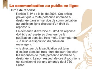  Droit de réponse
 l’article 6, IV de la loi de 2004. Cet article
prévoit que « toute personne nommée ou
désignée dans un service de communication
au public en ligne dispose d’un droit de
réponse ».
 La demande d’exercice du droit de réponse
doit être adressée au directeur de la
publication dans les trois mois, à compter de
« la mise à disposition du public du
message ».
 « le directeur de la publication est tenu
d’insérer dans les trois jours de leur réception
les réponses de toute personne nommée ou
désignée ». Le non respect de ces dispositions
est sanctionné par une amende de 3 750
Euros.
La communication au public en ligne
 