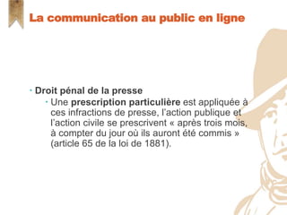  Droit pénal de la presse
 Une prescription particulière est appliquée à
ces infractions de presse, l’action publique et
l’action civile se prescrivent « après trois mois,
à compter du jour où ils auront été commis »
(article 65 de la loi de 1881).
La communication au public en ligne
 