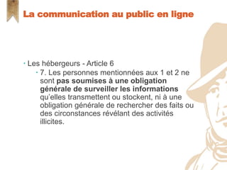  Les hébergeurs - Article 6
 7. Les personnes mentionnées aux 1 et 2 ne
sont pas soumises à une obligation
générale de surveiller les informations
qu’elles transmettent ou stockent, ni à une
obligation générale de rechercher des faits ou
des circonstances révélant des activités
illicites.
La communication au public en ligne
 