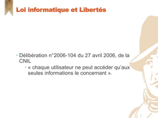  Délibération n°2006-104 du 27 avril 2006, de la
CNIL
 « chaque utilisateur ne peut accéder qu’aux
seules informations le concernant ».
Loi informatique et Libertés
 