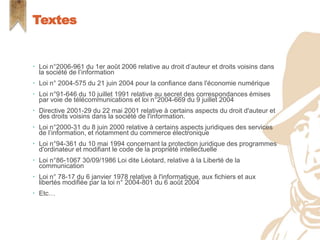  Loi n°2006-961 du 1er août 2006 relative au droit d’auteur et droits voisins dans
la société de l’information
 Loi n° 2004-575 du 21 juin 2004 pour la confiance dans l'économie numérique
 Loi n°91-646 du 10 juillet 1991 relative au secret des correspondances émises
par voie de télécommunications et loi n°2004-669 du 9 juillet 2004
 Directive 2001-29 du 22 mai 2001 relative à certains aspects du droit d'auteur et
des droits voisins dans la société de l'information.
 Loi n°2000-31 du 8 juin 2000 relative à certains aspects juridiques des services
de l’information, et notamment du commerce électronique
 Loi n°94-361 du 10 mai 1994 concernant la protection juridique des programmes
d'ordinateur et modifiant le code de la propriété intellectuelle
 Loi n°86-1067 30/09/1986 Loi dite Léotard, relative à la Liberté de la
communication
 Loi n° 78-17 du 6 janvier 1978 relative à l'informatique, aux fichiers et aux
libertés modifiée par la loi n° 2004-801 du 6 août 2004
 Etc…
Textes
 
