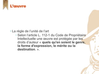  La règle de l’unité de l’art
 Selon l’article L. 112-1 du Code de Propriétaire
Intellectuelle une œuvre est protégée par les
droits d’auteur « quels qu'en soient le genre,
la forme d'expression, le mérite ou la
destination. ».
L’œuvre
 