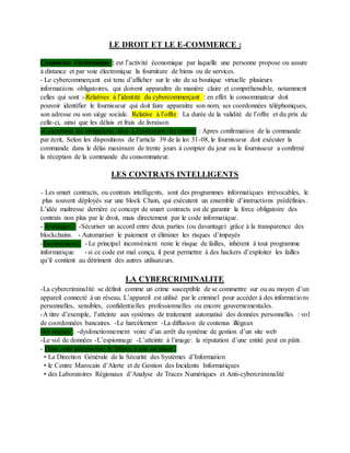 LE DROIT ET LE E-COMMERCE :
Commerce électronique : est l’activité économique par laquelle une personne propose ou assure
à distance et par voie électronique la fourniture de biens ou de services.
- Le cybercommerçant est tenu d’afficher sur le site de sa boutique virtuelle plusieurs
informations obligatoires, qui doivent apparaître de manière claire et compréhensible, notamment
celles qui sont :-Relatives à l’identité du cybercommerçant : en effet le consommateur doit
pouvoir identifier le fournisseur qui doit faire apparaitre son nom, ses coordonnées téléphoniques,
son adresse ou son siège sociale. Relative à l’offre: La durée de la validité de l’offre et du prix de
celle-ci, ainsi que les délais et frais de livraison.
-Concernant les obligations liées à l’exécution du contrat : Apres confirmation de la commande
par écrit, Selon les dispositions de l’article 39 de la loi 31-08, le fournisseur doit exécuter la
commande dans le délai maximum de trente jours à compter du jour ou le fournisseur a confirmé
la réception de la commande du consommateur.
LES CONTRATS INTELLIGENTS
- Les smart contracts, ou contrats intelligents, sont des programmes informatiques irrévocables, le
plus souvent déployés sur une block Chain, qui exécutent un ensemble d’instructions prédéfinies.
L’idée maîtresse derrière ce concept de smart contracts est de garantir la force obligatoire des
contrats non plus par le droit, mais directement par le code informatique.
- Avantages : -Sécuriser un accord entre deux parties (ou davantage) grâce à la transparence des
blockchains. - Automatiser le paiement et éliminer les risques d’impayés
-Inconvénients: - Le principal inconvénient reste le risque de failles, inhérent à tout programme
informatique - si ce code est mal conçu, il peut permettre à des hackers d’exploiter les failles
qu’il contient au détriment des autres utilisateurs.
LA CYBERCRIMINALITE
-La cybercriminalité se définit comme un crime susceptible de se commettre sur ou au moyen d’un
appareil connecté à un réseau. L’appareil est utilisé par le criminel pour accéder à des informations
personnelles, sensibles, confidentielles professionnelles ou encore gouvernementales.
-A titre d’exemple, l’atteinte aux systèmes de traitement automatisé des données personnelles : vol
de coordonnées bancaires. -Le harcèlement -La diffusion de contenus illégaux
-les risques : -dysfonctionnement voire d’un arrêt du système de gestion d’un site web
-Le vol de données -L’espionnage -L’atteinte à l’image: la réputation d’une entité peut en pâtir.
- Dans cette perspective le Maroc a mis en place :
• La Direction Générale de la Sécurité des Systèmes d’Information
• le Centre Marocain d’Alerte et de Gestion des Incidents Informatiques
• des Laboratoires Régionaux d’Analyse de Traces Numériques et Anti-cybercriminalité
 