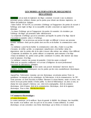 LES MODES ALTERNATIFS DE REGLEMENT
DES LITIGES
L’arbitrage est un mode de règlement des litiges consistant à recourir à une ou plusieurs
personnes privées (arbitres) choisies par les parties pour obtenir une décision impérative, en
dehors des juridictions étatiques.
- Selon l’article 307 du CPC, La convention d'arbitrage est l'engagement des parties de recourir à
l'arbitrage pour régler un litige né ou susceptible de naître concernant un rapport de droit
déterminé.
- La clause d’arbitrage qui est l’engagement des parties de soumettre à la résolution par
l’arbitrage des litiges qui pourraient naître ultérieurement.
- Le compromis d’arbitrage qui est la convention par laquelle les parties d’un litige déjà né
s’accordent à soumettre celui-ci à l’arbitrage.
La médiation : C’est un processus qui permet de régler un différend à travers une personne
nommée médiateur choisi par les parties dont son rôle est de faciliter la communication entre
elles.
- Le médiateur a pour but de faciliter la communication entre elles, d’aider à ce qu’elles
s’écoutent, de vérifier qu’elles se comprennent mutuellement et de faciliter même les
négociations entre les parties afin de les aider à trouver elles-mêmes une solution à leur différend.
- Compromis de médiation les parties utilisent ce compromis après naissance d’un litige
-Clause de médiation les parties avant qu’elles conclussent le contrat, elles insèrent une clause
avant la naissance d’un litige.
- Le médiateur conserve une posture de neutralité, il doit être neutre et objectif
-Doit avoir un caractère confidentiel et il est tenu à l'obligation du secret professionnel
concernant les informations échangées.
- Dans une médiation en ligne, un tiers neutre sans pouvoir décisionnel intervient dans la
résolution du litige en communiquant avec les parties par des voies essentiellement électroniques
INTRODUCTION
Aujourd’hui, l’information transmise par voie électronique est présente partout. Notre vie
quotidienne est marquée par les technologies de l’information et de la communication, les TIC.
Toute personne a le droit d'accéder et d'utiliser librement le réseau Internet, neutre et ouvert, sous
réserve de ne pas porter atteinte à l'ordre public. Le droit de l'informatique est, dans ce sens, un
champ très vaste puisqu'il s’intéresse aux : droit de la cryptographie, droit du commerce
électronique, droit d’auteur, droit de la communication électronique, droit de la signature
électronique. Pour ce faire, PROBLEMATIQUE
DEVELOPPEMENT
1-Commerce électronique :
a-Contrat électronique :
Le contrat numérique est la meilleure façon de garantir la fiabilité des échanges, leur traçabilité,
leur sécurité et un meilleur suivi du cycle de vie du contrat. Comme définition, le contrat
électronique est une convention sous forme électronique qui se forme et s'exécute sans la
 