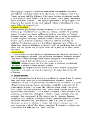 présence physique des parties : le vendeur (cybermarchand ou e-marchand) et l’acheteur
(cyberacheteur ou cyberconsommateur). Le cybermarchand a des obligations à tenir. Il doit
s’engager sur la date où le délai de livraison, il doit réparer, remplacer ou rembourser le produit
en cas de défaut et il est tenu d’afficher sur le site de sa boutique virtuelle plusieurs informations
relatives à son identité et relatives à l’offre. Quant au cyberacheteur, il doit payer le prix au jours
et lieu prévus dans le contrat de vente, puis le règlement s’effectue soit immédiatement, soit de
manière différer à la livraison du bien.
b- signature électronique :
Tout acte juridique, pour être validé, nécessite une signature. Il faut créer une signature
électronique qui permet l’identification de l’utilisateur. Toutefois, la fiabilité d'un procédé de
signature électronique n'est présumée au Maroc que dans le cas où est utilisée une "signature
électronique sécurisée". Selon la Loi n°53-05, cette signature doit être produite par un dispositif
de création de signature électronique, attesté par un certificat de conformité délivré par la
Direction Générale de Sécurité des Systèmes d'Informations (DGSSI). Barid eSign est
actuellement le seul prestataire de services de certification électronique agréé au Maroc. En
pratique, Barid eSign remet à l'utilisateur un Dispositif Certifié, qui prend la forme d'une clé USB
cryptée. Mais cette signature n’est pas toujours valable. Elle ne pourra pas être utilisée pour les
actes notariés.
c-contrat intelligent
- Les smart contracts, ou contrats intelligents, sont des programmes informatiques irrévocables, le
plus souvent déployés sur une block Chain, qui exécutent un ensemble d’instructions prédéfinies.
L’idée maîtresse derrière ce concept de smart contracts est de garantir la force obligatoire des
contrats non plus par le droit, mais directement par le code informatique.
- Avantages : -Sécuriser un accord entre deux parties grâce à la transparence des blockchains
- Automatiser le paiement et éliminer les risques d’impayés
-Inconvénients: - Le principal inconvénient reste le risque de failles, touchant tout programme
informatique - si ce code est mal conçu, il peut permettre à des hackers d’exploiter les failles
qu’il contient.
2-Cybercriminalite
Le vol de coordonnées bancaires, le harcèlement et la diffusion de contenus illégaux. Ce sont des
crimes utilisés par le criminel pour accéder à des informations personnelles, sensibles et
confidentielles. On parle ici de cybercriminalité. Le nombre croissant des violations de la sécurité
a déjà provoqué des dommages financiers et sécuritaires considérables et représente l’une des
menaces majeures à moyen et long termes. Bien évidemment chaque modalité a ses propres
risques. On peut citer le dysfonctionnement voire l’arrêt du système de gestion d’un site web et
ses conséquences pour l’entreprise. Le vol de données : on sait tous la valeur des données et des
informations qui coutent chères à l’entreprise et l’atteinte à l’image : la réputation d’une entité
peut en pâtir. Dans cette perspective le Maroc a mis en place des Laboratoires Régionaux
d’Analyse de Traces Numériques et Anti-cybercriminalité, la Direction Générale de la Sécurité
des Systèmes d’Information et le Centre Marocain d’Alerte et de Gestion des Incidents
Informatiques qui gèrent ces infractions et instaurent de la confiance numérique mais il reste
encore beaucoup du travail et d’efforts à fournir pour maîtriser le phénomène et impliquer toutes
les composantes de la société dans cette ‘’guerre’’ numérique.
 