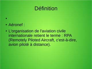 Définition
●
● Aéronef :
● L'organisation de l'aviation civile
internationale retient le terme : RPA
(Remotely Piloted Aircraft, c'est-à-dire,
avion piloté à distance).
 