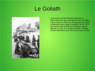 Le Goliath
● petit engin chenillé filoguidé utilisé par la
Wehrmacht lors de la seconde Guerre mondiale.
D'une masse de 365 kg à 430 kg selon les types,
il disposait d'une charge d'explosifs de 60 à 100
kg, pouvant être actionnée à distance, afin de
détruire un char ou une place fortifiée. Chaque
Goliath était prévu pour être détruit avec sa cible.
 