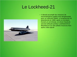 Le Lockheed-21
● Il devait accomplir les missions de
reconnaissance jugées trop dangereuses
pour un véhicule habité. Le programme fut
abandonné en 1966, après un accident.
Durant un vol d'essai, un drone heurta le
second véhicule porteur Lockheed M-21
Blackbird et l'un des pilotes trouva la mort
après s'être éjecté
 