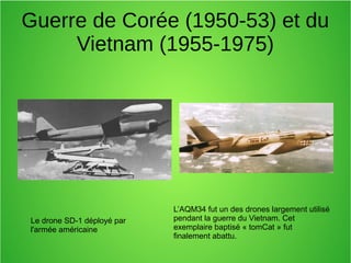 Guerre de Corée (1950-53) et du
Vietnam (1955-1975)
Le drone SD-1 déployé par
l'armée américaine
L’AQM34 fut un des drones largement utilisé
pendant la guerre du Vietnam. Cet
exemplaire baptisé « tomCat » fut
finalement abattu.
 