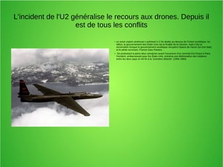 L'incident de l'U2 généralise le recours aux drones. Depuis il
est de tous les conflits
● un avion espion américain Lockheed U-2 fut abattu au-dessus de l'Union soviétique. Au
début, le gouvernement des États-Unis nia la finalité de la mission, mais il dut la
reconnaître lorsque le gouvernement soviétique récupéra l'épave de l'avion (en bon état)
et le pilote survivant, Francis Gary Powers.
● Se produisant à peine deux semaines avant l'ouverture d'un sommet Est-Ouest à Paris,
l'incident, embarrassant pour les États-Unis, entraîna une détérioration des relations
entre les deux pays et mit fin à la "première détente" (1956-1960)
 