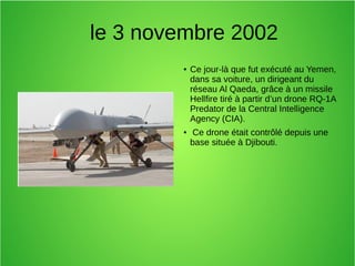 le 3 novembre 2002
● Ce jour-là que fut exécuté au Yemen,
dans sa voiture, un dirigeant du
réseau Al Qaeda, grâce à un missile
Hellfire tiré à partir d’un drone RQ-1A
Predator de la Central Intelligence
Agency (CIA).
● Ce drone était contrôlé depuis une
base située à Djibouti.
 