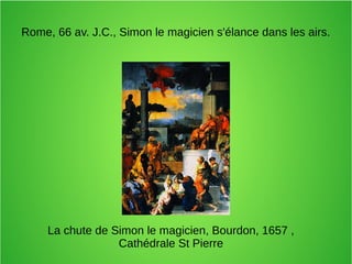Rome, 66 av. J.C., Simon le magicien s'élance dans les airs.
La chute de Simon le magicien, Bourdon, 1657 ,
Cathédrale St Pierre
 