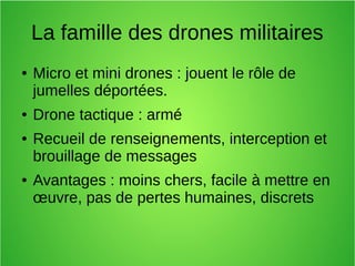 La famille des drones militaires
● Micro et mini drones : jouent le rôle de
jumelles déportées.
● Drone tactique : armé
● Recueil de renseignements, interception et
brouillage de messages
● Avantages : moins chers, facile à mettre en
œuvre, pas de pertes humaines, discrets
 