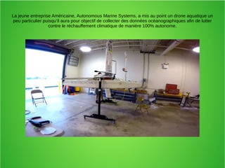 La jeune entreprise Américaine, Autonomous Marine Systems, a mis au point un drone aquatique un
peu particulier puisqu’il aura pour objectif de collecter des données océanographiques afin de lutter
contre le réchauffement climatique de manière 100% autonome.
 
