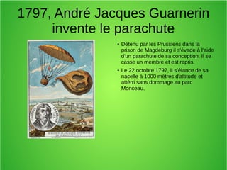 1797, André Jacques Guarnerin
invente le parachute
● Détenu par les Prussiens dans la
prison de Magdeburg il s'évade à l'aide
d'un parachute de sa conception. Il se
casse un membre et est repris.
● Le 22 octobre 1797, il s’élance de sa
nacelle à 1000 mètres d'altitude et
attérri sans dommage au parc
Monceau.
 