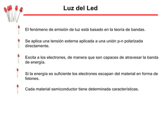 Luz del Led


El fenómeno de emisión de luz está basado en la teoría de bandas.

Se aplica una tensión externa aplicada a una unión p-n polarizada
directamente.

Excita a los electrones, de manera que son capaces de atravesar la banda
de energía.

Si la energía es suficiente los electrones escapan del material en forma de
fotones.

Cada material semiconductor tiene determinada características.
 