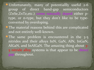 Unfortunately, many of potentiallly useful 2-6
group of direct band-gap semiconductors
(ZnSe,ZnTe,etc.) come naturally doped either p-
type, or n-type, but they don’t like to be type-
converted by overdoping.
The material reasons behind this are complicated
and not entirely well-known.
The same problem is encountered in the 3-5
nitrides and their alloys InN, GaN, AlN, InGaN,
AlGaN, and InAlGaN. The amazing thing about 3-
5 nitride alloy systems is that appear to be direct
gap throughout.
 
