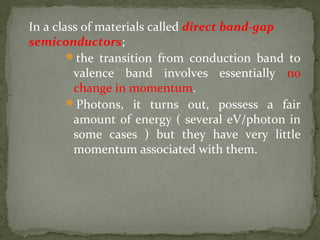 In a class of materials called direct band-gap
semiconductors;
the transition from conduction band to
valence band involves essentially no
change in momentum.
Photons, it turns out, possess a fair
amount of energy ( several eV/photon in
some cases ) but they have very little
momentum associated with them.
 