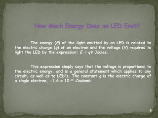 9
The energy (E) of the light emitted by an LED is related to
the electric charge (q) of an electron and the voltage (V) required to
light the LED by the expression: E = qV Joules.
This expression simply says that the voltage is proportional to
the electric energy, and is a general statement which applies to any
circuit, as well as to LED's. The constant q is the electric charge of
a single electron, -1.6 x 10-19
Coulomb.
 