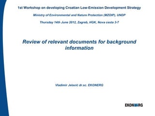 1st Workshop on developing Croatian Low-Emission Development Strategy

        Ministry of Environmental and Nature Protection (MZOIP), UNDP

            Thursday 14th June 2012, Zagreb, HGK, Nova cesta 3-7




  Review of relevant documents for background
                   information




                      Vladimir Jelavić dr.sc. EKONERG
 