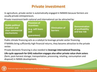 In agriculture, private sector is automatically engaged in NAMAS because farmers are
usually private entrepreneurs.
Private investment both national and international can be attracted by:
Public climate financing acts as a catalyst to leverage private sector financing.
If NAMAs bring sufficiently high financial returns, they become attractive to the private
sector.
Private domestic financing is also needed to leverage international financing.
Life-cycle approach for GHG reduction engages also other private value chain actors
(farm, post-harvest storage, transportation, processing, retailing, consumption and
disposal) in NAMA development.
Stable political
situation and
clear commercial
mechanisms
Provision of
incentives
(e.g. soft loans
and
guarantees)
Elimination of
barriers
Demonstration
of profitability
and low risk
Private investment
 