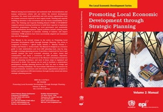 The Local Economic Development Series




                                                                                Promoting Local Economic Development through Strategic Planning – Volume 2: Manual
Without strong local institutions and motivated staff, decentralization and
human settlements reform will not deliver the desired development
outcomes. Yet, many local authorities and civil society organisations lack                                                                                           Promoting Local Economic
the human resources required to meet urgent needs. Training and capacity
building is therefore a wise investment into the future sustainability of our
cities. The Training and Capacity Building Branch (TCBB) of UN-HABITAT
                                                                                                                                                                     Development through
supports national training institutions to build their capacity to implement
innovative programmes, focusing on local governance and sustainable
human settlements development. Typical activities include training needs
                                                                                                                                                                     Strategic Planning
assessment, development of manuals, training of trainers, and impact
evaluation. TCBB products have been successfully adapted and translated
into over 20 languages.

This Manual is the second volume in the series on Promoting Local
Economic Development (LED) through Strategic Planning. The series is
comprised of Volume 1 – Quick Guide, Volume 2 – Manual, Volume 3 –
Toolkit, and Volume 4 - Action Guide. The Manual is designed as a resource
guide to walk stakeholders and local LED planning team, step by step,
through a strategy planning process. It provides a framework for how to get
started, analyze the local economic situation of cities, towns and
communities, and reach a consensus on LED priorities, objectives,
strategies and actions. The process in the Manual is developed around ten
steps to planning excellence, and each of these steps is explained and
illustrated in detail. The manual can be used to facilitate a stakeholders
participatory strategy planning process for LED, but also to design and
conduct training workshops. The four-volume LED Series is a resource for
local governments, businesses and civil society organizations prepared to
initiate and implement LED interventions through locally owned and driven
strategic planning process.



                           ISBN 92-1-131722-3
                               HS 735//05E
  Promoting Local Economic Development Through Strategic Planning –
                         Volume 2: Manual
                          92-1-131721-5 (Series)


United Nations Human Settlements        EcoPlan International Inc.                                                                                                                                           Volume 2: Manual
Programme (UN-HABITAT)                  131 Water Street, #208
P.O. Box 30030 GPO 00100                Vancouver, BC Canada V6B 4M3
Nairobi, Kenya                          Fax: 604-228-1892
Fax: (254-20) 623092 (TCBB Office)      Email: epi@ecoplanintl.com
E-mail: tcbb@unhabitat.org              Web site: www.ecoplanintl.com
Web site: www.unhabitat.org
 