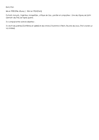 Boris Vian

Né en 1920 (Ville d’Aurey ) Mort en 1954 (Paris)

Écrivain français , ingénieur, trompettiste , critique de Jazz , parolier et compositeur . Une des figures de Saint
Germain des Près de l’après guerre .

Il a composé entre autre le déserteur .

Il a écrit des poèmes (Cantilènes en gelée) et des romans ( l’automne à Pékin, l’écume des jours, j’irai cracher sur
vos tombes).
 