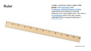 Ruler A ruler, sometimes called a rule or line
gauge, is an instrument used
in geometry, technical drawing, printing,
engineering and building to measure
distances or to rule straight lines. The ruler is
a straightedge which may also contain
calibrated lines to measure distances.[1]
https://en.wikipedia.org/wiki/Ruler
Angela DeHart, 5/2016
 