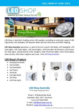 LED Shop is Australia’s leading online LED supplier, providing an extensive range of LED
Light Bulbs, LED Spotlight, LED Bayonet Bulbs with 2yrs Warranty and FREE Shipping.
LED Shop Australia specialises in state-of-the-art custom LED Bulbs, LED Spotlights, LED
Strip lights, LED Tubes lights, LED Street lights, LED Controllers & Dimmers, LED screens
for shop signs, writing boards, Solar chargers, Solar Christmas lights, Solar home lights,
Solar torches, LED Power supplies and more.. Visit LED Shop Australia.
LED Shop’s Product
 Led Bayonet Bulbs
 Led Candles
 Led Spotlights
 Led Tubes
 Led Bulb
 Led Light Bulb
 Led Strip
 Led Strip Light
LED Shop Australia
“The Energy Savings Specialist”
Shop 5 , 8 Redland Bay Road
Capalaba, QLD, 4157, Australia
Fax no:07 39011200
E-mail: info@led-shop.com.au
Website: www.led-shop.com.au
Copyright © LED Shop Australia. All Rights Reserved.
CALL NOW 07 3245 2222
 