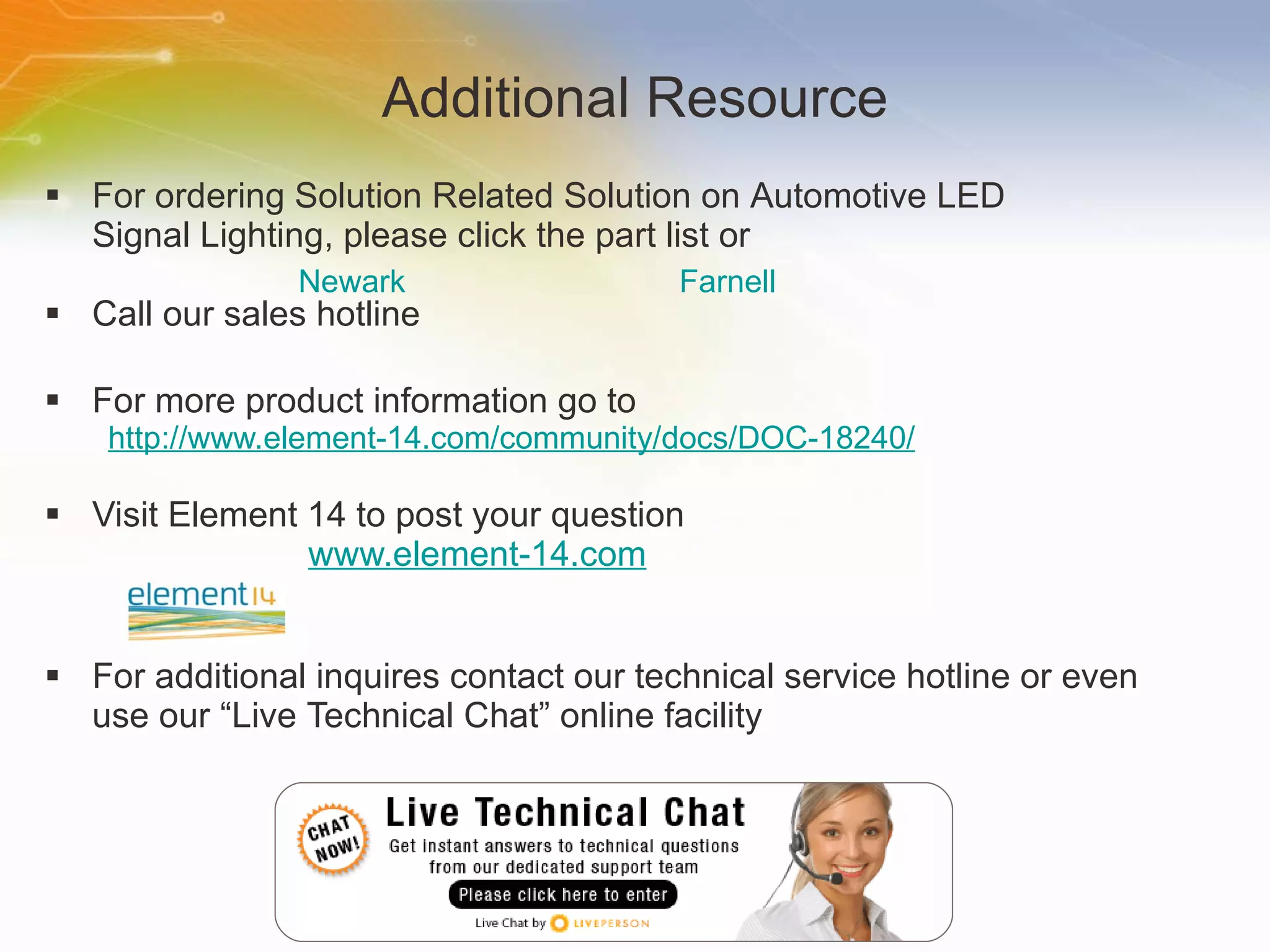 Additional Resource For   ordering   Solution   Related   Solution   on   Automotive   LED   Signal   Lighting ,   please   click   the   part   list   or Call   our   sales   hotline For   more   product   information   go   to http://www.element-14.com/community/docs/DOC-18240/ Visit   Element   14   to   post   your   question   www.element-14.com For   additional   inquires   contact   our   technical   service   hotline   or   even   use   our   “Live   Technical   Chat”   online   facility Newark	 Farnell 