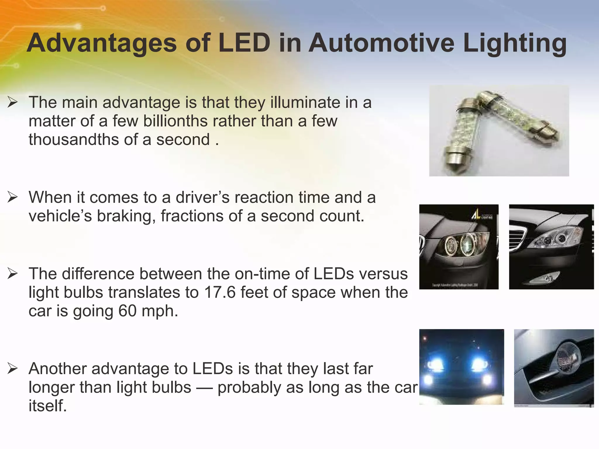 Advantages of LED in Automotive Lighting The main advantage is that they illuminate in a matter of a few billionths rather than a few thousandths of a second . When it comes to a driver’s reaction time and a vehicle’s braking, fractions of a second count. The difference between the on-time of LEDs versus light bulbs translates to 17.6 feet of space when the car is going 60 mph. Another advantage to LEDs is that they last far longer than light bulbs — probably as long as the car itself.  